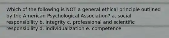 Which of the following is NOT a general ethical principle outlined by the American Psychological Association? a. social responsibility b. integrity c. professional and scientific responsibility d. individualization e. competence