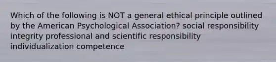 Which of the following is NOT a general ethical principle outlined by the American Psychological Association? social responsibility integrity professional and scientific responsibility individualization competence