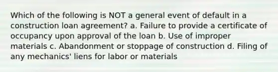 Which of the following is NOT a general event of default in a construction loan agreement? a. Failure to provide a certificate of occupancy upon approval of the loan b. Use of improper materials c. Abandonment or stoppage of construction d. Filing of any mechanics' liens for labor or materials