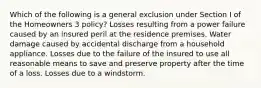 Which of the following is a general exclusion under Section I of the Homeowners 3 policy? Losses resulting from a power failure caused by an insured peril at the residence premises. Water damage caused by accidental discharge from a household appliance. Losses due to the failure of the insured to use all reasonable means to save and preserve property after the time of a loss. Losses due to a windstorm.