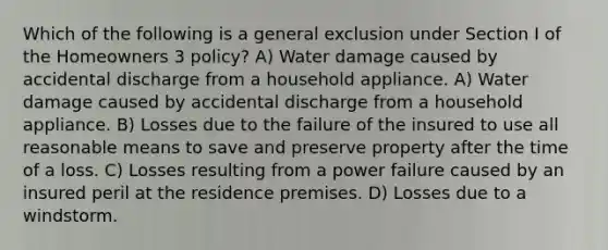 Which of the following is a general exclusion under Section I of the Homeowners 3 policy? A) Water damage caused by accidental discharge from a household appliance. A) Water damage caused by accidental discharge from a household appliance. B) Losses due to the failure of the insured to use all reasonable means to save and preserve property after the time of a loss. C) Losses resulting from a power failure caused by an insured peril at the residence premises. D) Losses due to a windstorm.