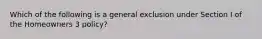 Which of the following is a general exclusion under Section I of the Homeowners 3 policy?