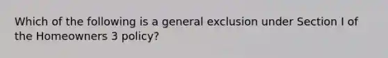 Which of the following is a general exclusion under Section I of the Homeowners 3 policy?