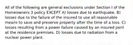 All of the following are general exclusions under Section I of the Homeowners 3 policy EXCEPT A) losses due to earthquake. B) losses due to the failure of the insured to use all reasonable means to save and preserve property after the time of a loss. C) losses resulting from a power failure caused by an insured peril at the residence premises. D) losses due to radiation from a nuclear power plant.