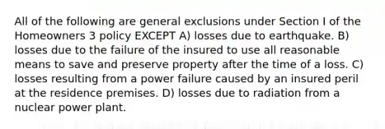 All of the following are general exclusions under Section I of the Homeowners 3 policy EXCEPT A) losses due to earthquake. B) losses due to the failure of the insured to use all reasonable means to save and preserve property after the time of a loss. C) losses resulting from a power failure caused by an insured peril at the residence premises. D) losses due to radiation from a nuclear power plant.