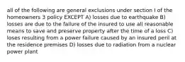 all of the following are general exclusions under section I of the homeowners 3 policy EXCEPT A) losses due to earthquake B) losses are due to the failure of the insured to use all reasonable means to save and preserve property after the time of a loss C) loses resulting from a power failure caused by an insured peril at the residence premises D) losses due to radiation from a nuclear power plant