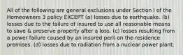 All of the following are general exclusions under Section I of the Homeowners 3 policy EXCEPT (a) losses due to earthquake. (b) losses due to the failure of insured to use all reasonable means to save & preserve property after a loss. (c) losses resulting from a power failure caused by an insured peril on the residence premises. (d) losses due to radiation from a nuclear power plant.