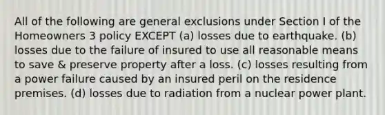 All of the following are general exclusions under Section I of the Homeowners 3 policy EXCEPT (a) losses due to earthquake. (b) losses due to the failure of insured to use all reasonable means to save & preserve property after a loss. (c) losses resulting from a power failure caused by an insured peril on the residence premises. (d) losses due to radiation from a nuclear power plant.