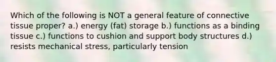 Which of the following is NOT a general feature of connective tissue proper? a.) energy (fat) storage b.) functions as a binding tissue c.) functions to cushion and support body structures d.) resists mechanical stress, particularly tension