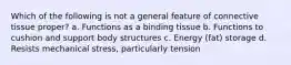 Which of the following is not a general feature of connective tissue proper? a. Functions as a binding tissue b. Functions to cushion and support body structures c. Energy (fat) storage d. Resists mechanical stress, particularly tension