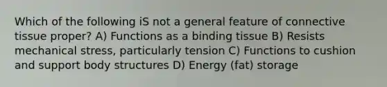 Which of the following iS not a general feature of <a href='https://www.questionai.com/knowledge/kYDr0DHyc8-connective-tissue' class='anchor-knowledge'>connective tissue</a> proper? A) Functions as a binding tissue B) Resists mechanical stress, particularly tension C) Functions to cushion and support body structures D) Energy (fat) storage