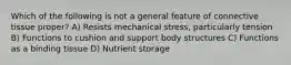 Which of the following is not a general feature of connective tissue proper? A) Resists mechanical stress, particularly tension B) Functions to cushion and support body structures C) Functions as a binding tissue D) Nutrient storage