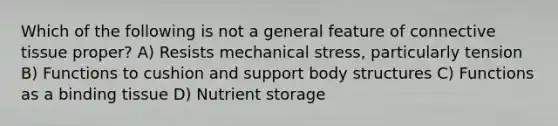 Which of the following is not a general feature of connective tissue proper? A) Resists mechanical stress, particularly tension B) Functions to cushion and support body structures C) Functions as a binding tissue D) Nutrient storage