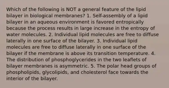 Which of the following is NOT a general feature of the lipid bilayer in biological membranes? 1. Self-assembly of a lipid bilayer in an aqueous environment is favored entropically because the process results in large increase in the entropy of water molecules. 2. Individual lipid molecules are free to diffuse laterally in one surface of the bilayer. 3. Individual lipid molecules are free to diffuse laterally in one surface of the bilayer if the membrane is above its transition temperature. 4. The distribution of phosphoglycerides in the two leaflets of bilayer membranes is asymmetric. 5. The polar head groups of phospholipids, glycolipids, and cholesterol face towards the interior of the bilayer.