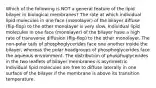 Which of the following is NOT a general feature of the lipid bilayer in biological membranes? The rate at which individual lipid molecules in one face (monolayer) of the bilayer diffuse (flip-flop) to the other monolayer is very slow. Individual lipid molecules in one face (monolayer) of the bilayer have a high rate of transverse diffusion (flip-flop) to the other monolayer. The non-polar tails of phosphoglycerides face one another inside the bilayer, whereas the polar headgroups of phosphoglycerides face the aqueous environment. The distribution of phosphoglycerides in the two leaflets of bilayer membranes is asymmetric. Individual lipid molecules are free to diffuse laterally in one surface of the bilayer if the membrane is above its transition temperature.