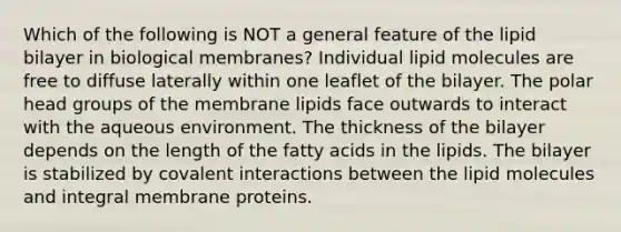 Which of the following is NOT a general feature of the lipid bilayer in biological membranes? Individual lipid molecules are free to diffuse laterally within one leaflet of the bilayer. The polar head groups of the membrane lipids face outwards to interact with the aqueous environment. The thickness of the bilayer depends on the length of the fatty acids in the lipids. The bilayer is stabilized by covalent interactions between the lipid molecules and integral membrane proteins.