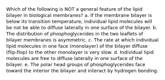 Which of the following is NOT a general feature of the lipid bilayer in biological membranes? a. If the membrane bilayer is below its transition temperature, individual lipid molecules will be not be able to diffuse laterally in one surface of the bilayer. b. The distribution of phosphoglycerides in the two leaflets of bilayer membranes is asymmetric. c. The rate at which individual lipid molecules in one face (monolayer) of the bilayer diffuse (flip-flop) to the other monolayer is very slow. d. Individual lipid molecules are free to diffuse laterally in one surface of the bilayer. e. The polar head groups of phosphoglycerides face toward the interior the bilayer and interact by hydrogen bonding.