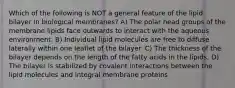 Which of the following is NOT a general feature of the lipid bilayer in biological membranes? A) The polar head groups of the membrane lipids face outwards to interact with the aqueous environment. B) Individual lipid molecules are free to diffuse laterally within one leaflet of the bilayer. C) The thickness of the bilayer depends on the length of the fatty acids in the lipids. D) The bilayer is stabilized by covalent interactions between the lipid molecules and integral membrane proteins