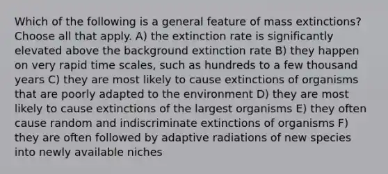 Which of the following is a general feature of mass extinctions? Choose all that apply. A) the extinction rate is significantly elevated above the background extinction rate B) they happen on very rapid time scales, such as hundreds to a few thousand years C) they are most likely to cause extinctions of organisms that are poorly adapted to the environment D) they are most likely to cause extinctions of the largest organisms E) they often cause random and indiscriminate extinctions of organisms F) they are often followed by adaptive radiations of new species into newly available niches