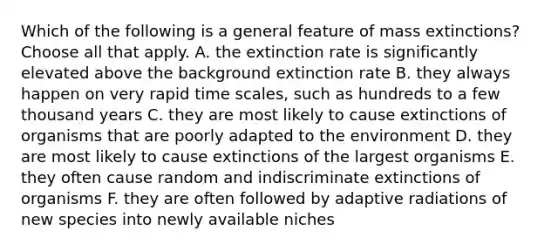 Which of the following is a general feature of mass extinctions? Choose all that apply. A. the extinction rate is significantly elevated above the background extinction rate B. they always happen on very rapid time scales, such as hundreds to a few thousand years C. they are most likely to cause extinctions of organisms that are poorly adapted to the environment D. they are most likely to cause extinctions of the largest organisms E. they often cause random and indiscriminate extinctions of organisms F. they are often followed by adaptive radiations of new species into newly available niches