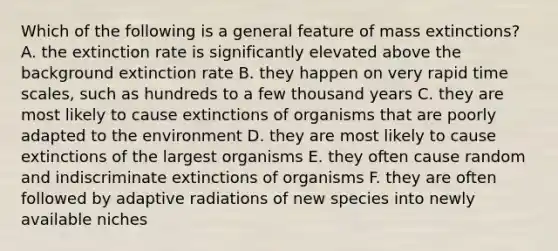 Which of the following is a general feature of mass extinctions? A. the extinction rate is significantly elevated above the background extinction rate B. they happen on very rapid time scales, such as hundreds to a few thousand years C. they are most likely to cause extinctions of organisms that are poorly adapted to the environment D. they are most likely to cause extinctions of the largest organisms E. they often cause random and indiscriminate extinctions of organisms F. they are often followed by adaptive radiations of new species into newly available niches