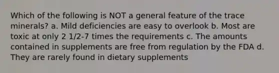 Which of the following is NOT a general feature of the trace minerals? a. Mild deficiencies are easy to overlook b. Most are toxic at only 2 1/2-7 times the requirements c. The amounts contained in supplements are free from regulation by the FDA d. They are rarely found in dietary supplements