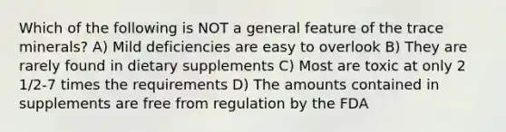 Which of the following is NOT a general feature of the trace minerals? A) Mild deficiencies are easy to overlook B) They are rarely found in dietary supplements C) Most are toxic at only 2 1/2-7 times the requirements D) The amounts contained in supplements are free from regulation by the FDA