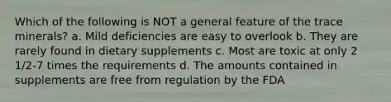 Which of the following is NOT a general feature of the trace minerals? a. Mild deficiencies are easy to overlook b. They are rarely found in dietary supplements c. Most are toxic at only 2 1/2-7 times the requirements d. The amounts contained in supplements are free from regulation by the FDA