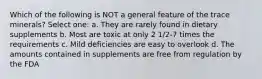 Which of the following is NOT a general feature of the trace minerals? Select one: a. They are rarely found in dietary supplements b. Most are toxic at only 2 1/2-7 times the requirements c. Mild deficiencies are easy to overlook d. The amounts contained in supplements are free from regulation by the FDA