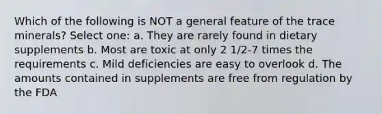 Which of the following is NOT a general feature of the trace minerals? Select one: a. They are rarely found in dietary supplements b. Most are toxic at only 2 1/2-7 times the requirements c. Mild deficiencies are easy to overlook d. The amounts contained in supplements are free from regulation by the FDA