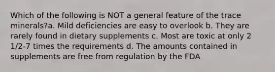 Which of the following is NOT a general feature of the trace minerals?a. Mild deficiencies are easy to overlook b. They are rarely found in dietary supplements c. Most are toxic at only 2 1/2-7 times the requirements d. The amounts contained in supplements are free from regulation by the FDA