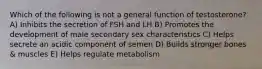 Which of the following is not a general function of testosterone? A) Inhibits the secretion of FSH and LH B) Promotes the development of male secondary sex characteristics C) Helps secrete an acidic component of semen D) Builds stronger bones & muscles E) Helps regulate metabolism