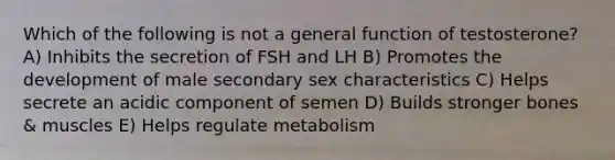 Which of the following is not a general function of testosterone? A) Inhibits the secretion of FSH and LH B) Promotes the development of male secondary sex characteristics C) Helps secrete an acidic component of semen D) Builds stronger bones & muscles E) Helps regulate metabolism