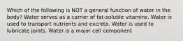 Which of the following is NOT a general function of water in the body? Water serves as a carrier of fat-soluble vitamins. Water is used to transport nutrients and excreta. Water is used to lubricate joints. Water is a major cell component