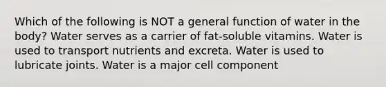 Which of the following is NOT a general function of water in the body? Water serves as a carrier of fat-soluble vitamins. Water is used to transport nutrients and excreta. Water is used to lubricate joints. Water is a major cell component