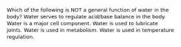 Which of the following is NOT a general function of water in the body? Water serves to regulate acid/base balance in the body. Water is a major cell component. Water is used to lubricate joints. Water is used in metabolism. Water is used in temperature regulation.