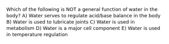 Which of the following is NOT a general function of water in the body? A) Water serves to regulate acid/base balance in the body B) Water is used to lubricate joints C) Water is used in metabolism D) Water is a major cell component E) Water is used in temperature regulation