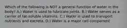 Which of the following is NOT a general function of water in the body? A.) Water is used to lubricate joints. B.) Water serves as a carrier of fat-soluble vitamins. C.) Water is used to transport nutrients and excreta. D.) Water is a major cell component