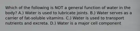 Which of the following is NOT a general function of water in the body? A.) Water is used to lubricate joints. B.) Water serves as a carrier of fat-soluble vitamins. C.) Water is used to transport nutrients and excreta. D.) Water is a major cell component