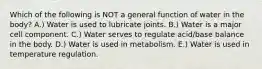 Which of the following is NOT a general function of water in the body? A.) Water is used to lubricate joints. B.) Water is a major cell component. C.) Water serves to regulate acid/base balance in the body. D.) Water is used in metabolism. E.) Water is used in temperature regulation.