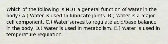 Which of the following is NOT a general function of water in the body? A.) Water is used to lubricate joints. B.) Water is a major cell component. C.) Water serves to regulate acid/base balance in the body. D.) Water is used in metabolism. E.) Water is used in temperature regulation.