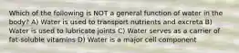 Which of the following is NOT a general function of water in the body? A) Water is used to transport nutrients and excreta B) Water is used to lubricate joints C) Water serves as a carrier of fat-soluble vitamins D) Water is a major cell component