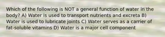 Which of the following is NOT a general function of water in the body? A) Water is used to transport nutrients and excreta B) Water is used to lubricate joints C) Water serves as a carrier of fat-soluble vitamins D) Water is a major cell component