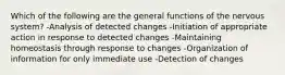 Which of the following are the general functions of the nervous system? -Analysis of detected changes -Initiation of appropriate action in response to detected changes -Maintaining homeostasis through response to changes -Organization of information for only immediate use -Detection of changes