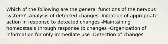 Which of the following are the general functions of the nervous system? -Analysis of detected changes -Initiation of appropriate action in response to detected changes -Maintaining homeostasis through response to changes -Organization of information for only immediate use -Detection of changes