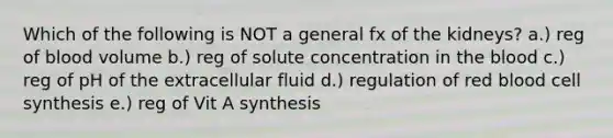 Which of the following is NOT a general fx of the kidneys? a.) reg of blood volume b.) reg of solute concentration in the blood c.) reg of pH of the extracellular fluid d.) regulation of red blood cell synthesis e.) reg of Vit A synthesis