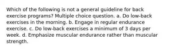 Which of the following is not a general guideline for back exercise programs? Multiple choice question. a. Do low-back exercises in the morning. b. Engage in regular endurance exercise. c. Do low-back exercises a minimum of 3 days per week. d. Emphasize muscular endurance rather than muscular strength.