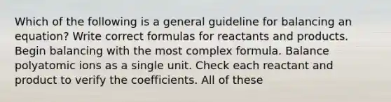 Which of the following is a general guideline for balancing an equation? Write correct formulas for reactants and products. Begin balancing with the most complex formula. Balance polyatomic ions as a single unit. Check each reactant and product to verify the coefficients. All of these