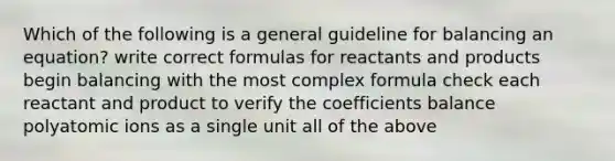 Which of the following is a general guideline for balancing an equation? write correct formulas for reactants and products begin balancing with the most complex formula check each reactant and product to verify the coefficients balance polyatomic ions as a single unit all of the above