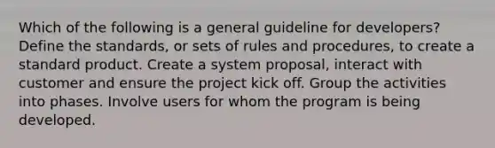 Which of the following is a general guideline for developers? Define the standards, or sets of rules and procedures, to create a standard product. Create a system proposal, interact with customer and ensure the project kick off. Group the activities into phases. Involve users for whom the program is being developed.